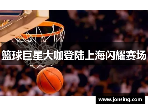 篮球巨星大咖登陆上海闪耀赛场